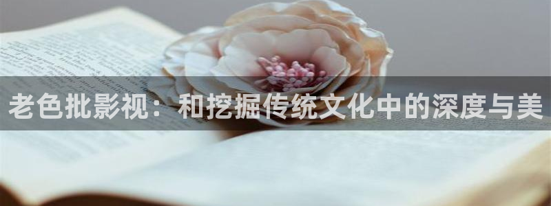 520119浮力影院：老色批影视：和挖掘传统文化中的深度与美