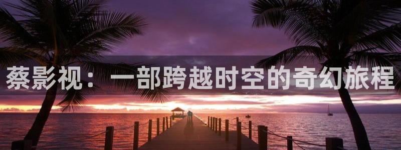 浮力影院国产第六页：蔡影视：一部跨越时空的奇幻旅程