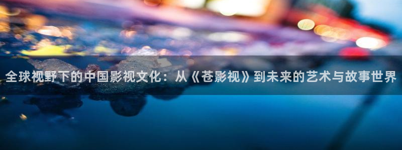 浮力影院最新播放地址：全球视野下的中国影视文化：从《苍影视》到未来的艺术与故事世界
